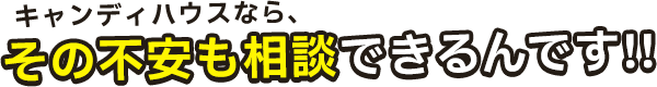 キャンディハウスなら、その不安も相談できるんです!!