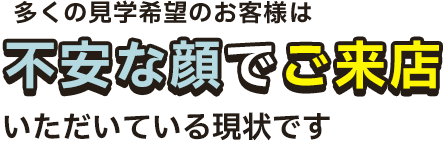 実は多くの見学希望のお客様は不安な顔でご来店いただいている現状です