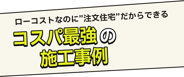 ローコストなのに”注文住宅”だからできるコスパ最強の施工事例